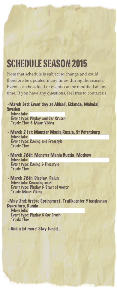 Schedule Season 2015
Note that schedule is subject to change and could therefore be updated many times during the season. Events can be added or events can be modified at any time. If you have any questions, feel free to contact us. 
March 3rd: Event day at Ahlsell, Eklanda, Mölndal, Sweden      More info: http://www.ahlsell.se     Event type: Display and Car Crussh     Truck: Thor & Mean Viking 
 March 21st: Monster Mania Russia, St Petersburg     More info: http://www.facebook.com/MonsterManiaRussia     Event type: Racing and Freestyle     Truck: Thor 
 March 28th: Monster Mania Russia, Moskow      More info: http://www.facebook.com/MonsterManiaRussia     Event type: Racing & Freestyle     Truck: Thor 
 March 28th: Display, Falun      More info: Comming soon!     Event type: Display & Start of motor     Truck: Mean Viking

May 2nd: Örebro Springmeet, Trafikcenter Ytongbanan Kvarntorp, Kumla      More info: http://www.orebrospringmeet.se/     Event type: Display & Car Crush     Truck: Thor

 And a lot more! Stay tuned...